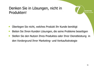 Denken Sie in Lösungen, nicht in
Produkten!


• Überlegen Sie nicht, welches Produkt Ihr Kunde benötigt
• Bieten Sie Ihren Kunden Lösungen, die seine Probleme beseitigen
• Stellen Sie den Nutzen Ihres Produktes oder Ihrer Dienstleistung in
  den Vordergrund Ihrer Marketing- und Verkaufsstrategie




                                                                  45
 