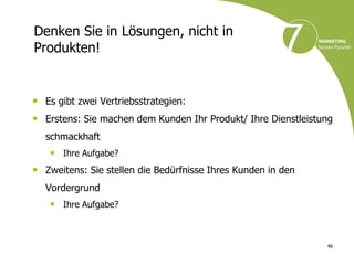 Denken Sie in Lösungen, nicht in
Produkten!


• Es gibt zwei Vertriebsstrategien:
• Erstens: Sie machen dem Kunden Ihr Produkt/ Ihre Dienstleistung
  schmackhaft
   • Ihre Aufgabe?
• Zweitens: Sie stellen die Bedürfnisse Ihres Kunden in den
  Vordergrund
   • Ihre Aufgabe?


                                                               46
 
