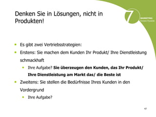 Denken Sie in Lösungen, nicht in
Produkten!


• Es gibt zwei Vertriebsstrategien:
• Erstens: Sie machen dem Kunden Ihr Produkt/ Ihre Dienstleistung
  schmackhaft
   • Ihre Aufgabe? Sie überzeugen den Kunden, das Ihr Produkt/
      Ihre Dienstleistung am Markt das/ die Beste ist
• Zweitens: Sie stellen die Bedürfnisse Ihres Kunden in den
  Vordergrund
   • Ihre Aufgabe?

                                                                 47
 