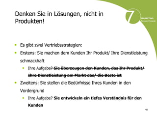 Denken Sie in Lösungen, nicht in
Produkten!


• Es gibt zwei Vertriebsstrategien:
• Erstens: Sie machen dem Kunden Ihr Produkt/ Ihre Dienstleistung
  schmackhaft
   • Ihre Aufgabe? Sie überzeugen den Kunden, das Ihr Produkt/
      Ihre Dienstleistung am Markt das/ die Beste ist
• Zweitens: Sie stellen die Bedürfnisse Ihres Kunden in den
  Vordergrund
   • Ihre Aufgabe? Sie entwickeln ein tiefes Verständnis für den
      Kunden
                                                                   48
 