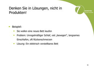 Denken Sie in Lösungen, nicht in
Produkten!


• Beispiel:
   • Sie wollen eine neues Bett kaufen
   • Problem: Unregelmäßiger Schlaf, viel „bewegen“, langsames
      Einschlafen, oft Rückenschmerzen
   • Lösung: Ein elektrisch verstellbares Bett




                                                                 49
 