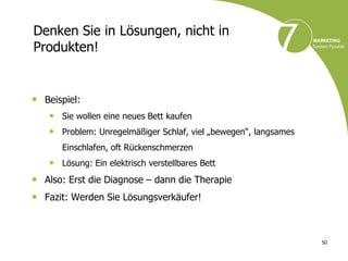 Denken Sie in Lösungen, nicht in
Produkten!


• Beispiel:
   • Sie wollen eine neues Bett kaufen
   • Problem: Unregelmäßiger Schlaf, viel „bewegen“, langsames
      Einschlafen, oft Rückenschmerzen
   • Lösung: Ein elektrisch verstellbares Bett
• Also: Erst die Diagnose – dann die Therapie
• Fazit: Werden Sie Lösungsverkäufer!


                                                                 50
 