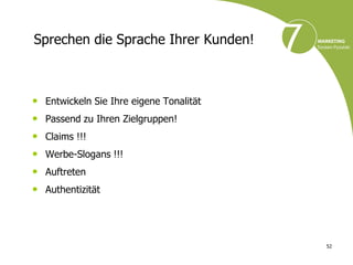 Sprechen die Sprache Ihrer Kunden!



• Entwickeln Sie Ihre eigene Tonalität
• Passend zu Ihren Zielgruppen!
•   Claims !!!
•   Werbe-Slogans !!!
•   Auftreten
•   Authentizität




                                         52
 