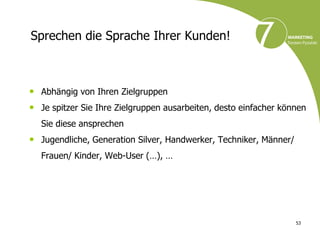 Sprechen die Sprache Ihrer Kunden!



• Abhängig von Ihren Zielgruppen
• Je spitzer Sie Ihre Zielgruppen ausarbeiten, desto einfacher können
  Sie diese ansprechen
• Jugendliche, Generation Silver, Handwerker, Techniker, Männer/
  Frauen/ Kinder, Web-User (…), …




                                                                   53
 
