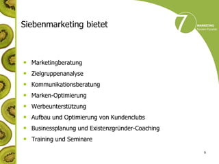 Siebenmarketing bietet



• Marketingberatung
• Zielgruppenanalyse
•   Kommunikationsberatung
•   Marken-Optimierung
•   Werbeunterstützung
•   Aufbau und Optimierung von Kundenclubs
•   Businessplanung und Existenzgründer-Coaching
•   Training und Seminare

                                                   6
 