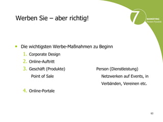Werben Sie – aber richtig!



• Die wichtigsten Werbe-Maßnahmen zu Beginn
   1. Corporate Design
   2. Online-Auftritt
   3. Geschäft (Produkte)          Person (Dienstleistung)
       Point of Sale                 Netzwerken auf Events, in
                                     Verbänden, Vereinen etc.
   4. Online-Portale



                                                                 63
 