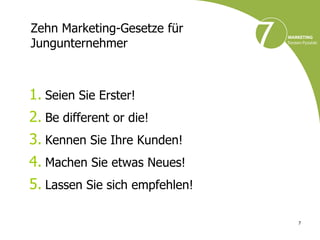 Zehn Marketing-Gesetze für
Jungunternehmer



1. Seien Sie Erster!
2. Be different or die!
3. Kennen Sie Ihre Kunden!
4. Machen Sie etwas Neues!
5. Lassen Sie sich empfehlen!

                                7
 