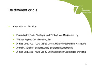 Be different or die!



• Lesenswerte Literatur

   •   Franz-Rudolf Esch: Strategie und Technik der Markenführung
   •   Werner Pepels: Der Marketingplan
   •   Al Ries und Jack Trout: Die 22 unumstößlichen Gebote im Marketing
   •   Anne M. Schüller: Zukunftstrend Empfehlungsmarketing
   •   Al Ries und Jack Trout: Die 22 unumstößlichen Gebote des Branding




                                                                       74
 