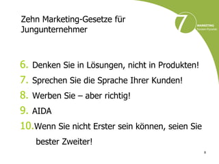 Zehn Marketing-Gesetze für
Jungunternehmer



6. Denken Sie in Lösungen, nicht in Produkten!
7. Sprechen Sie die Sprache Ihrer Kunden!
8. Werben Sie – aber richtig!
9. AIDA
10.Wenn Sie nicht Erster sein können, seien Sie
    bester Zweiter!
                                                  8
 