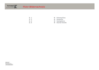 Flickr-Bildernachweis




                                S.   1                kimmychau
                                S.   2                joojanta
                                S.   3                margolove
                                S.   6                Daniel Smith




Wengistrasse 7
8004 Zürich
T +41 44 585 39 20
info@konzeptwerkstatt.ch
www.konzeptwerkstatt.ch
 