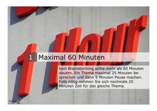 1 Maximal 60 Minuten
                                  Kein Brainstorming sollte mehr als 60 Minuten
                                  dauern. Ein Thema maximal 25 Minuten be-
                                  sprechen und dann 5 Minuten Pause machen.
                                  Falls nötig nehmen Sie sich nochmals 25
                                  Minuten Zeit für das gleiche Thema.


Wengistrasse 7
8004 Zürich
T +41 44 585 39 20                                                           2
info@konzeptwerkstatt.ch
www.konzeptwerkstatt.ch
 