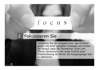 2 Fokussieren Sie
                                   Definieren Sie die Aufgabe bzw. das Problem
                                   genau mit einer gezielten Aussage und achten
                                   Sie darauf, dass die Teilnehmer nicht vom
                                   Thema abweichen. Der erste Schritt einer
                                   Problemlösung ist immer die Ausgangslage klar
                                   zu definieren.

Wengistrasse 7
8004 Zürich
T +41 44 585 39 20                                                          3
info@konzeptwerkstatt.ch
www.konzeptwerkstatt.ch
 