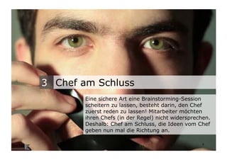 3 Chef am Schluss
                                   Eine sichere Art eine Brainstorming-Session
                                   scheitern zu lassen, besteht darin, den Chef
                                   zuerst reden zu lassen! Mitarbeiter möchten
                                   ihren Chefs (in der Regel) nicht widersprechen.
                                   Deshalb: Chef am Schluss, die Ideen vom Chef
                                   geben nun mal die Richtung an.

Wengistrasse 7
8004 Zürich
T +41 44 585 39 20                                                            4
info@konzeptwerkstatt.ch
www.konzeptwerkstatt.ch
 
