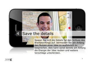 4 Save the details
                                   Sparen Sie sich die Details für den Schluss des
                                   Brainstormings auf. Vermeiden Sie am Anfang
                                   den Nutzen einer Idee zu ausführlich zu
                                   besprechen, dies kann sonst bereits am Anfang
                                   die Energie der Idee rauben und weitere
                                   Vorschläge unterbinden.

Wengistrasse 7
8004 Zürich
T +41 44 585 39 20                                                            5
info@konzeptwerkstatt.ch
www.konzeptwerkstatt.ch
 