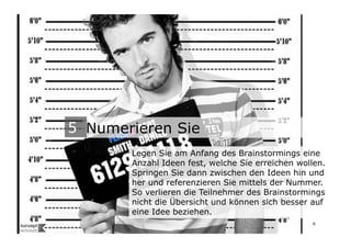 5
                           5 Numerieren Sie
                                  Legen Sie am Anfang des Brainstormings eine
                                  Anzahl Ideen fest, welche Sie erreichen wollen.
                                  Springen Sie dann zwischen den Ideen hin und
                                  her und referenzieren Sie mittels der Nummer.
                                  So verlieren die Teilnehmer des Brainstormings
                                  nicht die Übersicht und können sich besser auf
                                  eine Idee beziehen.
Wengistrasse 7
8004 Zürich
T +41 44 585 39 20                                                           6
info@konzeptwerkstatt.ch
www.konzeptwerkstatt.ch
 