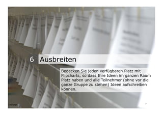 6 Ausbreiten
                                   Bedecken Sie jeden verfügbaren Platz mit
                                   Flipcharts, so dass Ihre Ideen im ganzen Raum
                                   Platz haben und alle Teilnehmer (ohne vor die
                                   ganze Gruppe zu stehen) Ideen aufschreiben
                                   können.


Wengistrasse 7
8004 Zürich
T +41 44 585 39 20                                                           7
info@konzeptwerkstatt.ch
www.konzeptwerkstatt.ch
 