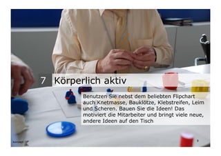 7 Körperlich aktiv
                                   Benutzen Sie nebst dem beliebten Flipchart
                                   auch Knetmasse, Bauklötze, Klebstreifen, Leim
                                   und Scheren. Bauen Sie die Ideen! Das
                                   motiviert die Mitarbeiter und bringt viele neue,
                                   andere Ideen auf den Tisch


Wengistrasse 7
8004 Zürich
T +41 44 585 39 20                                                              8
info@konzeptwerkstatt.ch
www.konzeptwerkstatt.ch
 