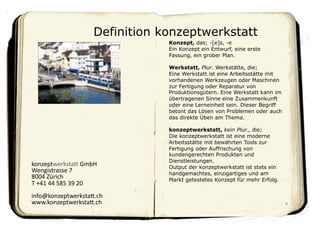 Definition konzeptwerkstatt
                                              Konzept, das; -[e]s, -e
                                              Ein Konzept ein Entwurf, eine erste
                                              Fassung, ein grober Plan.

                                              Werkstatt, Plur. Werkstätte, die;
                                              Eine Werkstatt ist eine Arbeitsstätte mit
                                              vorhandenen Werkzeugen oder Maschinen
                                              zur Fertigung oder Reparatur von
                                              Produktionsgütern. Eine Werkstatt kann im
                                              übertragenen Sinne eine Zusammenkunft
                                              oder eine Lerneinheit sein. Dieser Begriff
                                              betont das Lösen von Problemen oder auch
                                              das direkte Üben am Thema.

                                              konzeptwerkstatt, kein Plur., die;
                                              Die konzeptwerkstatt ist eine moderne
                                              Arbeitsstätte mit bewährten Tools zur
                                              Fertigung oder Auffrischung von
                                              kundengerechten Produkten und
                                              Dienstleistungen.
konzeptwerksta,	
  GmbH	
                     Output der konzeptwerkstatt ist stets ein
Wengistrasse	
  7	
                           handgemachtes, einzigartiges und am
8004	
  Zürich	
                              Markt getestetes Konzept für mehr Erfolg.
T	
  +41	
  44	
  585	
  39	
  20	
  
info@konzeptwerksta,.ch	
  
www.konzeptwerksta,.ch	
                                                                   9	

 
