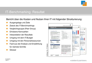 IT-Benchmarking: Resultat

 Bericht über die Kosten und Nutzen Ihrer IT mit folgender Strukturierung:
       Ausgangslage und Ziele
       Zweck des IT-Benchmarkings
       Vergleichsgruppe (Peer Group)
       Erhobene Kennzahlen
       Interpretation der Resultate
       Umgang mit dem IT-Budget
       Umgang mit den Personalressourcen
       Fazit aus der Analyse und Empfehlung
        für nächste Schritte                   Umfang: Ca. 10 Seiten

       Glossar



01.02.2013
Seite 11
                                                                       ©
 