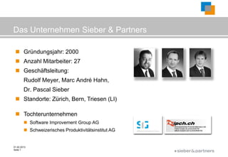Das Unternehmen Sieber & Partners

  Gründungsjahr: 2000
  Anzahl Mitarbeiter: 27
  Geschäftsleitung:
        Rudolf Meyer, Marc André Hahn,
        Dr. Pascal Sieber
  Standorte: Zürich, Bern, Triesen (LI)

  Tochterunternehmen
         Software Improvement Group AG
         Schweizerisches Produktivitätsinstitut AG


01.02.2013
Seite 1
                                                      ©
 
