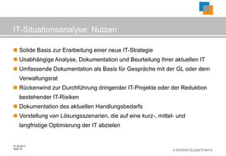 IT-Situationsanalyse: Nutzen

 Solide Basis zur Erarbeitung einer neue IT-Strategie
 Unabhängige Analyse, Dokumentation und Beurteilung Ihrer aktuellen IT
 Umfassende Dokumentation als Basis für Gespräche mit der GL oder dem
    Verwaltungsrat
 Rückenwind zur Durchführung dringender IT-Projekte oder der Reduktion
    bestehender IT-Risiken
 Dokumentation des aktuellen Handlungsbedarfs
 Vorstellung von Lösungsszenarien, die auf eine kurz-, mittel- und
    langfristige Optimierung der IT abzielen


01.02.2013
Seite 19
                                                              ©
 