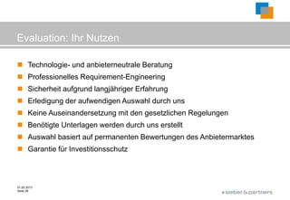 Evaluation: Ihr Nutzen

 Technologie- und anbieterneutrale Beratung
 Professionelles Requirement-Engineering
 Sicherheit aufgrund langjähriger Erfahrung
 Erledigung der aufwendigen Auswahl durch uns
 Keine Auseinandersetzung mit den gesetzlichen Regelungen
 Benötigte Unterlagen werden durch uns erstellt
 Auswahl basiert auf permanenten Bewertungen des Anbietermarktes
 Garantie für Investitionsschutz



01.02.2013
Seite 28
                                                        ©
 