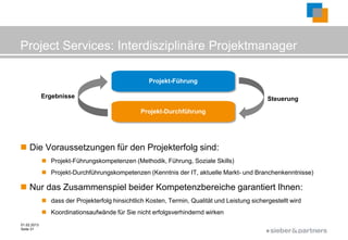 Project Services: Interdisziplinäre Projektmanager

                                                    Projekt-Führung

             Ergebnisse                                                                        Steuerung

                                                 Projekt-Durchführung




 Die Voraussetzungen für den Projekterfolg sind:
              Projekt-Führungskompetenzen (Methodik, Führung, Soziale Skills)
              Projekt-Durchführungskompetenzen (Kenntnis der IT, aktuelle Markt- und Branchenkenntnisse)

 Nur das Zusammenspiel beider Kompetenzbereiche garantiert Ihnen:
              dass der Projekterfolg hinsichtlich Kosten, Termin, Qualität und Leistung sichergestellt wird
              Koordinationsaufwände für Sie nicht erfolgsverhindernd wirken
01.02.2013
Seite 31
                                                                                               ©
 