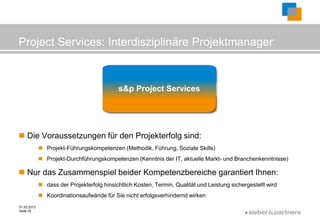 Project Services: Interdisziplinäre Projektmanager

                                                    Projekt-Führung

                                            s&p Project Services
                                                 Projekt-Durchführung




 Die Voraussetzungen für den Projekterfolg sind:
              Projekt-Führungskompetenzen (Methodik, Führung, Soziale Skills)
              Projekt-Durchführungskompetenzen (Kenntnis der IT, aktuelle Markt- und Branchenkenntnisse)

 Nur das Zusammenspiel beider Kompetenzbereiche garantiert Ihnen:
              dass der Projekterfolg hinsichtlich Kosten, Termin, Qualität und Leistung sichergestellt wird
              Koordinationsaufwände für Sie nicht erfolgsverhindernd wirken
01.02.2013
Seite 32
                                                                                               ©
 