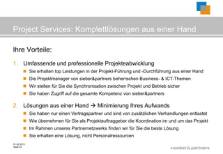 Project Services: Komplettlösungen aus einer Hand

Ihre Vorteile:
1. Umfassende und professionelle Projekteabwicklung
         Sie erhalten top Leistungen in der Projekt-Führung und -Durchführung aus einer Hand
         Die Projektmanager von sieber&partners beherrschen Business- & ICT-Themen
         Wir stellen für Sie die Synchronisation zwischen Projekt und Betrieb sicher
         Sie haben Zugriff auf die gesamte Kompetenz von sieber&partners

2. Lösungen aus einer Hand  Minimierung Ihres Aufwands
         Sie haben nur einen Vertragspartner und sind von zusätzlichen Verhandlungen entlastet
         Wie übernehmen für Sie als Projektauftraggeber die Koordination im und um das Projekt
         Im Rahmen unseres Partnernetzwerks finden wir für Sie die beste Lösung
         Sie erhalten eine Lösung, nicht Personalressourcen
01.02.2013
Seite 33
                                                                                ©
 