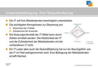 Anwenderbefragung: Ihre Herausforderung

 Die IT soll Ihre Mitarbeitenden bestmöglich unterstützten
 Die wichtigsten Kenngrössen zur Steuerung sind:               Fachanwendungen
                                                                     5
                                                                       4

            Nützlichkeit der IT-Mittel                                3
                                                                       2
            Zufriedenheit der Anwender                                1
                                                     Hardware          0          Support

 Die Nutzungsintensität der IT-Mittel kann durch
  Zahlen ermittelt werden. Die Nützlichkeit der IT
  und die Zufriedenheit der Mitarbeitenden mit der              Büroautomation        Nützlichkeit
                                                                                      Zufriedenheit

  vorhandenen IT nicht.
 Ein IT-Leiter aber auch die Geschäftsleitung hat nur ein Bauchgefühl, wie
  die IT im Feld wahrgenommen wird. Eine Befragung der Mitarbeitenden
  schafft Klarheit.

01.02.2013
Seite 37
                                                                   ©
 