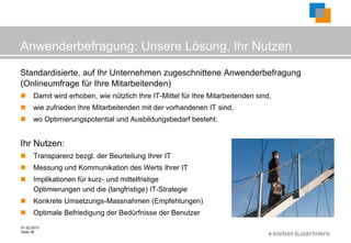 Anwenderbefragung: Unsere Lösung, Ihr Nutzen
Standardisierte, auf Ihr Unternehmen zugeschnittene Anwenderbefragung
(Onlineumfrage für Ihre Mitarbeitenden)
     Damit wird erhoben, wie nützlich Ihre IT-Mittel für Ihre Mitarbeitenden sind,
     wie zufrieden Ihre Mitarbeitenden mit der vorhandenen IT sind,
     wo Optimierungspotential und Ausbildungsbedarf besteht.


Ihr Nutzen:
     Transparenz bezgl. der Beurteilung Ihrer IT
     Messung und Kommunikation des Werts Ihrer IT
     Implikationen für kurz- und mittelfristige
      Optimierungen und die (langfristige) IT-Strategie
     Konkrete Umsetzungs-Massnahmen (Empfehlungen)
     Optimale Befriedigung der Bedürfnisse der Benutzer
01.02.2013
Seite 38
                                                                                  ©
 