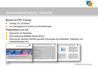 Anwenderbefragung: Resultat

Bericht im PPT Format
     Umfang: Ca. 20 Seiten
     inkl. Management Summary und Empfehlungen
Präsentation vor Ort:
     Diskussion der Resultate
     Konkretisierung allfälliger Massnahmen
     Planung der nächsten Schritte (gezielte Schulungen der Mitarbeiter, Etablieren von
      Arbeitsmethoden etc.)




01.02.2013
Seite 39
                                                                               ©
 