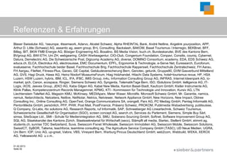 Referenzen & Erfahrungen
Blaser Swisslube AG, 1eeurope, 4teamwork, Adarvo, Alcatel Schweiz, Alpha RHEINTAL Bank, André Netline, Angelink yourposition, APP,
Arthur D. Little (Schweiz) AG, aseantic ag, asem group, B+L Consulting, Backslash, BAKOM, Basel Tourismus / Interregio, BEKBnet, BFF,
Billag, BIT, BKW FMB Energie AG, Bösiger Engineering AG, Boxalino, BS Media Vision, buch.ch, Bundeskanzlei, BVE des Kantons Bern,
BVgroup AG, BWI ETH, Uni ZH, webgearing, CASH Werbeagentur, CIO-Club, Congenium Foundation, Conpavi, Consilis, couniq, Cybernet,
Datura, Demelectric AG, Die Schweizerische Post, Digicomp Academy AG, diverse, DOMINO Consortium, ecademy, EDA, EDS Schweiz AG,
educa.ch, ELCA, Electrolux AG, electrosuisse, EMC Documentum, EPFL, Ergonomie & Technologie, e-Serve Net, Euresearch, Euroforum,
evalueserve, Fachhochschule beider Basel, Fachhochschule Brig, Fachhochschule Rapperswil, Fachhochschule Zentralschweiz, FH Aarau,
FH Aargau, FileNet, Fitness-Plus, Garaio, GE Capital, Gebäudeversicherung Bern, Genotec, getunik, Gruppe80, GVM Gasverbund Mittelland
AG, GVS, Hagi Druck, Hawa AG, Heinz Nixdorf MuseumsForum, Hiag Holzhandel, Hitachi Data Systems, hotel+tourismus revue, HP, HSA
Luzern, HSW Luzern, hybris, IBM, ICL, IFA, IFBC, IMIS Group, in4u, Information Consulting Group AG, INFRAS, Internet Ideenpark AG, io-
market, ipch, Canon, ecospace, Ringier, Siemens Schweiz AG, Syngenta, TelematikTage Bern, ISO, ISolutions GmbH, itelligence AG, IT-
Logix, iXOS, Jeeves Group, JEKO AG, Kaba Gilgen AG, Kabel New Media, Kanton Basel-Stadt, Kaufcom GmbH, Kistler Instrumente AG,
Klinik Pallas, Kompetenzzentrum Records Managemnet, KPMG, KTI - Kommission für Technologie und Innovation, Kursiv AG, LTN
Liechtenstein TeleNet AG, Magazin KMU, McKinsey, MEDIAparx, Meier Waser, Microlife, Microsoft Schweiz GmbH, Mr. Garantie, namics,
nemuk, Netarchitects, Netcetera, Netlive, NetNotar, Netrics, Netviewer, Network Appliance GmbH, New Horizons, New Impact, Obtree
Consulting Inc., Online Consulting AG, OpenText, Orange Communications SA, orange8, Parx AG, PC Mediag GmbH, Pentag Informatik AG,
PentonMedia GmbH, persönlich, PFP, PHW, Post Mail, PostFinance, Präsenz Schweiz, PROKOM, Publimedia Webadvertising, publisuisse,
Q Company, Q-Labs, rbc solutions AG, Research Reports, ruf Informatik, SAP, Schneeberger AG Lineartechnik, Schweiz Tourismus,
Schweizerische Gesellschaft für Organisation (SGO), screen concept AG, search.ch, Services du Parlement, Siemens, Simple Buy Sàrl,
simsa, SiteScape Ltd., SMI - Schule für Medienintegration AG, SMU, Soberano Sourcing GmbH, Softnet, Software Improvement Group AG,
SQL AG, Staatskanzlei des Kantons Zürich, Staatssekretariat für Wirtschaft (seco), Stämpfli all media, Startec, Stellent GmbH, stimmt ag,
students.ch, sunrise TDC Switzerland, Suva, Swisscom Fixnet Wholesale, Swisscom Immobilien AG, Swisscom Mobile, Swisscom Solutions,
SwissICT, SyBOR, Talisma, teachforce, teamtime consulting ag, The Agriculture Service Company GmbH (TASC), UD Neue Medien, UGRA,
Uni Bern: IOP, Unic AG, up-great, Valora, VBS, Vineyard Bern, Warburg Pincus Deutschland GmbH, web2com, Webbuild, WEKA, XEROX
AG, Yellowworld AG u.v.m..


01.02.2013
Seite 42
                                                                                                             ©
 
