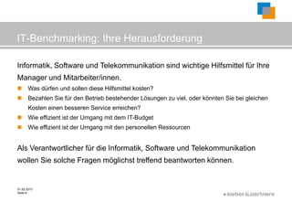 IT-Benchmarking: Ihre Herausforderung

Informatik, Software und Telekommunikation sind wichtige Hilfsmittel für Ihre
Manager und Mitarbeiter/innen.
      Was dürfen und sollen diese Hilfsmittel kosten?
      Bezahlen Sie für den Betrieb bestehender Lösungen zu viel, oder könnten Sie bei gleichen
       Kosten einen besseren Service erreichen?
      Wie effizient ist der Umgang mit dem IT-Budget
      Wie effizient ist der Umgang mit den personellen Ressourcen


Als Verantwortlicher für die Informatik, Software und Telekommunikation
wollen Sie solche Fragen möglichst treffend beantworten können.


01.02.2013
Seite 6
                                                                              ©
 