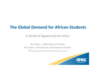 The	
  Global	
  Demand	
  for	
  African	
  Students	
  
A	
  World	
  of	
  Opportunity	
  for	
  Africa	
  
	
  
Ben	
  Glover	
  –	
  EMEA	
  Regional	
  Director	
  
Ron	
  Sibert	
  –	
  Africa	
  Business	
  Development	
  Director	
  
The	
  Graduate	
  Management	
  Admission	
  Council	
  

 