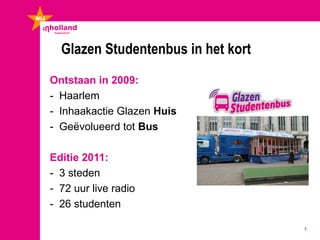 Glazen Studentenbus in het kort
Ontstaan in 2009:
- Haarlem
- Inhaakactie Glazen Huis
- Geëvolueerd tot Bus

Editie 2011:
- 3 steden
- 72 uur live radio
- 26 studenten

                                    1
 