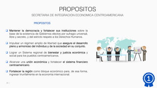 PROPOSITOS
SECRETARIA DE INTEGRACION ECONOMICA CENTROAMERICANA
13
PROPOSITOS
 Mantener la democracia y fortalecer sus instituciones sobre la
base de la existencia de Gobiernos electos por sufragio universal,
libre y secreto, y del estricto respeto a los Derechos Humanos.
 Impulsar un régimen amplio de libertad que asegure el desarrollo
pleno y armonioso del individuo y de la sociedad en su conjunto.
 Lograr un Sistema regional de bienestar y justicia económica y
social para los pueblos centroamericanos.
 Alcanzar una unión económica y fortalecer el sistema financiero
centroamericano.
 Fortalecer la región como bloque económico para, de esa forma,
ingresar triunfalmente en la economía internacional.
 