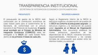TRANSPARIENCIA INSTITUCIONAL
SECRETARIA DE INTEGRACION ECONOMICA CENTROAMERICANA
14
PRESUPUESTO
El presupuesto de gastos de la SIECA está
conformado por la contribución económica de
cada Estado parte para el sostenimiento de la
Secretaría, de conformidad con el artículo
transitorio II del Protocolo de Guatemala. El aporte
anual acordado por el Consejo de Ministros de
Integración Económica (COMIECO) debe ser
entregado a la SIECA por cada Estado Parte
dentro de los primeros 4 meses de cada año.
RECURSOS HUMANOS
Según el Reglamento Interno de la SIECA la
estructura orgánica y la descripción de puestos de
la SIECA es conforme al presupuesto asignado. La
estructura orgánica y la descripción de puestos
están regulados en el Manual de Organización
Administrativa. Este documento establece los
niveles jerárquicos específicos de las
dependencias de la SIECA, indicando funciones,
responsabilidades, interrelación y los canales
formales de comunicación que existen entre los
distintos niveles y su personal.
 