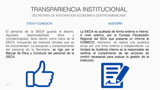TRANSPARIENCIA INSTITUCIONAL
SECRETARIA DE INTEGRACION ECONOMICA CENTROAMERICANA
15
ÉTICA Y CONDUCTA
El personal de la SIECA guarda el decoro,
dignidad, responsabilidad, ética y
confidencialidad, tanto dentro como fuera de la
SIECA, incluyendo las misiones oficiales que se
les encomienden. La actuación y comportamiento
del personal de la Secretaría, se rige por el
Manual de Ética y Conducta del personal de la
SIECA.
AUDITORÍA
La SIECA es auditada de forma externa e interna.
A nivel externo, por el Consejo Fiscalizador
Regional del SICA que presenta un informe al
COMIECO. Asimismo, se realiza una auditoria
anual por una firma externa e independiente. La
Unidad de Auditoría Interna es la responsable de
verificar el cumplimiento de las acciones de
control necesarias para evaluar la gestión de la
institución.
 