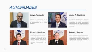 17
AUTORIDADES
Sobresale su participación en las
discusiones del convenio Marco para
el establecimiento de la Union
aduanera.
Melvin Redondo
Secretario General
Procurar la óptima provision.
Asignación y utilizacion de los
recursos humanos, financieros y
materiales necesarios, para el
adecuado funcionamiento de
SIECA
Ricardo Martinez
Director de Administracion y finanzas
En la División de Información y Relaciones
Externas, promovió iniciativas
encaminadas a difundir efectivamente
información clave del sistema multilateral
de comercio a un amplio número de
audiencias.
Javier A. Gutiérrez
Director Ejecutivo
Asistir técnicamente al COMITRAN en los
trabajos que se desarrollan para mejora las
condiciones de servicios de transporte e
infraestructuras de la región.
Roberto Salazar
Director Regional de trasporte e infraestructura
 