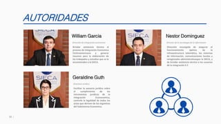 18
AUTORIDADES
Brindar asistencia técnica al
proceso de Integración Economica
Centroamericana y generar
insumos para la elaboración de
los trabajados y estudios que se le
encomienden a la SIECA.
William Garcia
Dirección de integración economica
Fecilitar la asesoría jurídica sobre
el cumplimiento de los
intrumentos juridicos de la
integración Econonomica,
controla la legalidad de todos los
actos que deriven de los órganinos
del Subsistema Economico.
Geraldine Guth
Directora Juridica
Dirección encargada de asegurar el
funcionamiento óptimo de la
infreaestructura telemática, los sistemas
de información, comunicaciones locales y
reregionales administrativospor la SIECA, y
de brindar asistencia técnica a los usuarios
de la integración E.C
Nestor Dominguez
Director de la tecnologia de la informacion
 