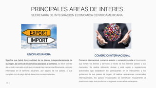 PRINCIPALES AREAS DE INTERES
SECRETARIA DE INTEGRACION ECONOMICA CENTROAMERICANA
20
UNIÓN ADUANERA
Significa que habrá libre movilidad de los bienes, independientemente de
su origen, así como de los servicios asociados al comercio, es decir se trata
de un solo mercado en el que circularán las mercancías libremente, una vez
internadas en el territorio aduanero, por alguno de los países, y que
cumplan con el pago de los derechos correspondientes.
COMERCIO INTERNACIONAL
Comercio internacional, comercio exterior o comercio mundial al movimiento
que tienen los bienes y servicios a través de los distintos países y sus
mercados. Se realiza utilizando divisas y está sujeto a regulaciones
adicionales que establecen los participantes en el intercambio y los
gobiernos de sus países de origen. Al realizar operaciones comerciales
internacionales, los países involucrados se benefician mutuamente al
posicionar mejor sus productos, e ingresar a mercados extranjeros.
 