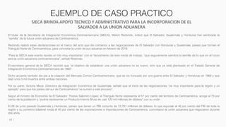 EJEMPLO DE CASO PRACTICO
SIECA BRINDA APOYO TECNICO Y ADMINISTRATIVO PARA LA INCORPORACION DE EL
SALVADOR A LA UNION ADUANERA
24
El titular de la Secretaría de Integración Económica Centroamericana (SIECA), Melvin Redondo, indicó que El Salvador, Guatemala y Honduras han sembrado la
“semilla” de la futura unión aduanera de Centroamérica.
Redondo realizó estas declaraciones en el marco del acto que dio comienzo a las negociaciones de El Salvador con Honduras y Guatemala, países que forman el
Triángulo Norte de Centroamérica, para concretar la unión de sus aduanas en febrero de 2018.
“Para la SIECA este evento reviste un hito muy importante” con el “lanzamiento de esta ronda de trabajo, “que seguramente siembra la semilla de lo que en el futuro
será la unión aduanera centroamericana”, señaló Redondo.
El secretario general de la SIECA recordó que “el objetivo de establecer una unión aduanera no es nuevo, sino que ya está planteado en el Tratado General de
Integración Económica Centroamericana de 1960”.
Dicho acuerdo también dio pie a la creación del Mercado Común Centroamericano, que se vio truncado por una guerra entre El Salvador y Honduras en 1969 y que
dejó unos 5 mil muertos entre ambas naciones.
Por su parte, Victoria Meza, Directora de Integración Económica de Guatemala, señaló que el inició de las negociaciones “es muy importante para la región y un
ejemplo” para que los países del sur de Centroamérica “se sumen a este proceso”.
Según el ministro de Economía de El Salvador, Tharsis Salomón López, el Triángulo Norte representa el 57 por ciento del territorio de Centroamérica, acoge al 73 por
ciento de la población y “podría representar un Producto Interno Bruto de casi 120 mil millones de dólares” con su unión.
El 26 de junio pasado Guatemala y Honduras, países que tienen un PIB conjunto de 72,781 millones de dólares, lo que equivale al 46 por ciento del PIB de toda la
región y su comercio bilateral ronda el 40 por ciento de las exportaciones e importaciones de Centroamérica, concretaron la unión aduanera que negociaron durante
dos años.
 