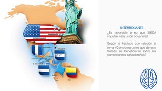 ¿Es favorable o no que SIECA
impulse esta unión aduanera?
Según lo hablado con relación al
tema ¿Considera usted que de este
tratado se beneficiaran todos los
comerciantes salvadoreños?
INTERROGANTE
 