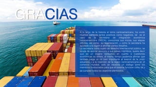 GRACIAS
A lo largo de la historia el istmo centroamericano, ha vivido
muchos cambios tantos positivos como negativos, tal es el
caso de la secretaria de integración económica
centroamericana (SIECA), conocimos sus inicios, sus etapas
difíciles, así como su regeneración, y como la secretaria ha
ayudado a la región a afrontar ciertos desafíos.
La secretaria como sujeto de derecho Internacional público, se
ocupa de aportar asesoría a sus países miembros, quiere decir
que es un órgano consultivo en cuanto a cuestiones
económicas se refiere, al mismo tiempo podemos afirmar que
también juega un rol bien importante al avance de la unión
aduanera y a la inserción de la región centroamericana en el
comercio mundial, solo se necesita un dialogo entre los
miembros involucrados para que el sistema funcione como tal y
se cumplan todos los objetivos planteados.
 