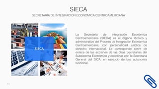 SIECA
SECRETARIA DE INTEGRACION ECONOMICA CENTROAMERICANA
3
La Secretaría de Integración Económica
Centroamericana (SIECA) es el órgano técnico y
administrativo del Proceso de Integración Económica
Centroamericana, con personalidad jurídica de
derecho internacional. Le corresponde servir de
enlace de las acciones de las otras Secretarías del
Subsistema Económico y coordinar con la Secretaría
General del SICA, en ejercicio de una autonomía
funcional.
SIECA
 