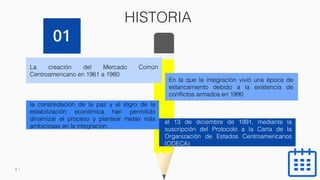 4
HISTORIA
La creación del Mercado Común
Centroamericano en 1961 a 1980
En la que la integración vivió una época de
estancamiento debido a la existencia de
conflictos armados en 1990
la consolidación de la paz y el logro de la
estabilización económica han permitido
dinamizar el proceso y plantear metas más
ambiciosas en la integración.
el 13 de diciembre de 1991, mediante la
suscripción del Protocolo a la Carta de la
Organización de Estados Centroamericanos
(ODECA)
01
 
