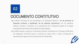 6
DOCUMENTO CONTITUTIVO
02
 La SIECA informará de sus actividades a la Secretaría General, a fin de promover el
desarrollo armónico y equilibrado, de los aspectos económicos, con los aspectos
políticos, sociales y culturales, en la perspectiva de la integración global de la región
centroamericana.(articulo 28 protocolo de Tegucigalpa)
 La SIECA estará a cargo de un Secretario General, nombrado por el Consejo de Ministros
de Integración Económica para un período de cuatro años, a quien corresponde la
representación legal. (articulo 43 protocolo de Guatemala)
 