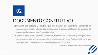 7
DOCUMENTO CONTITUTIVO
02
 Realizará los trabajos y estudios que los órganos del Subsistema Económico le
encomienden. Tendrá, además, las funciones que le asignen el Consejo de Ministros de
Integración Económica o su Comité Ejecutivo.
 Tendrá su sede en la Ciudad de Guatemala, República de Guatemala, y su organización
administrativa, operativa y presupuestaria se establecerán en un Reglamento Interno que
será aprobado por el Comité Ejecutivo de Integración Económica.
(Articulo 44 Protocolo de Guatemala)
 
