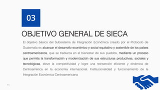 9
OBJETIVO GENERAL DE SIECA
03
El objetivo básico del Subsistema de Integración Económica creado por el Protocolo de
Guatemala es alcanzar el desarrollo económico y social equitativo y sostenible de los países
centroamericanos, que se traduzca en el bienestar de sus pueblos, mediante un proceso
que permita la transformación y modernización de sus estructuras productivas, sociales y
tecnológicas, eleve la competitividad y logre una reinserción eficiente y dinámica de
Centroamérica en la economía internacional. Institucionalidad y funcionamiento de la
Integración Económica Centroamericana
 